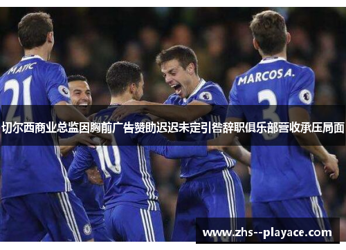 切尔西商业总监因胸前广告赞助迟迟未定引咎辞职俱乐部营收承压局面