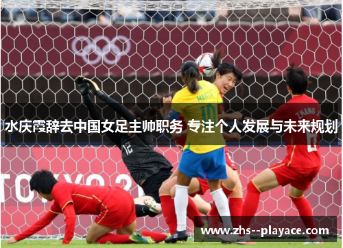 水庆霞辞去中国女足主帅职务 专注个人发展与未来规划 水庆霞辞去中国女足主帅职务 专注个人发展与未来规划