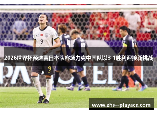 2026世界杯预选赛日本队客场力克中国队以3-1胜利迎接新挑战