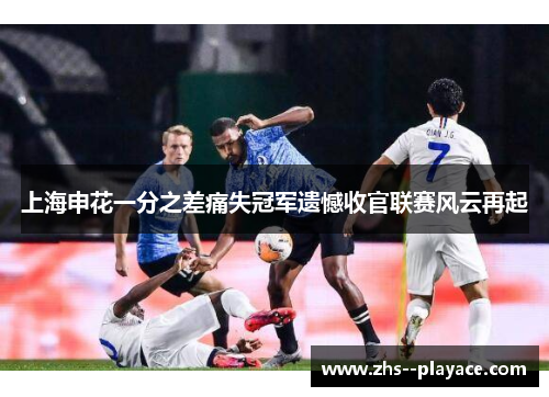 上海申花一分之差痛失冠军遗憾收官联赛风云再起